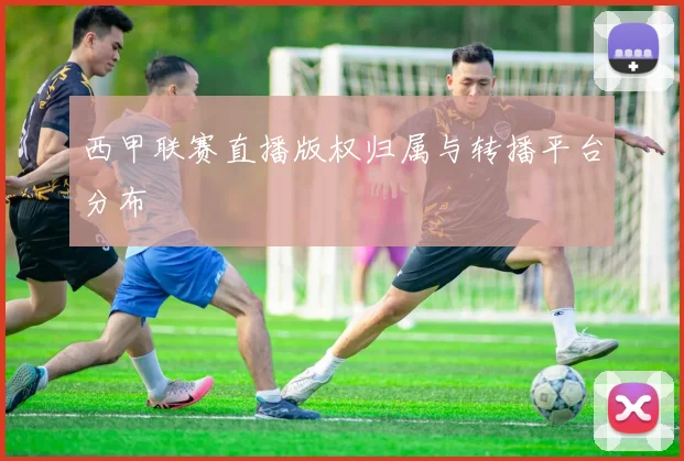 西甲联赛直播版权归属与转播平台分布