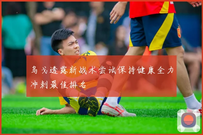 乌戈透露新战术尝试保持健康全力冲刺最佳排名