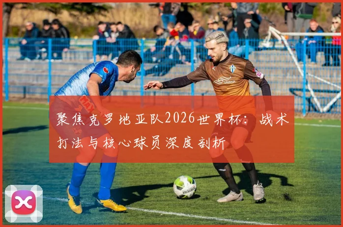 聚焦克罗地亚队2026世界杯：战术打法与核心球员深度剖析